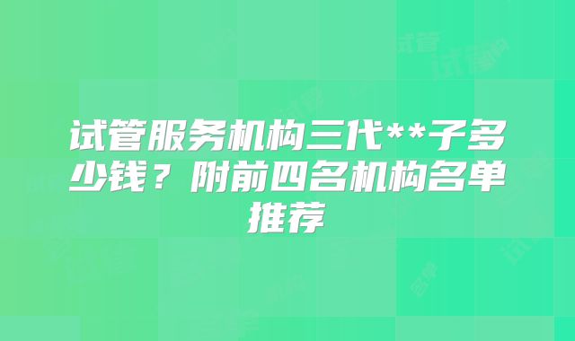 试管服务机构三代**子多少钱？附前四名机构名单推荐