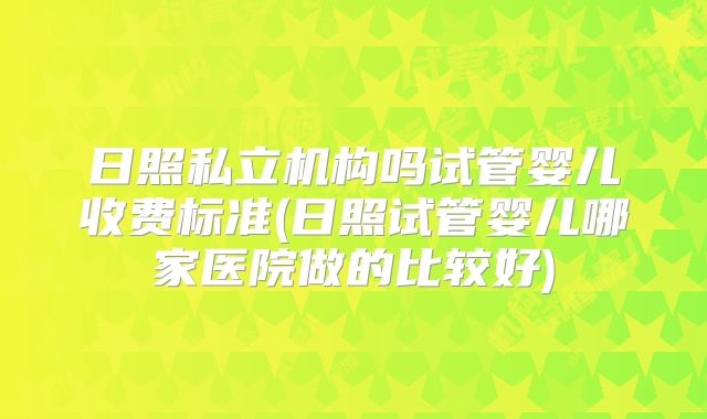 日照私立机构吗试管婴儿收费标准(日照试管婴儿哪家医院做的比较好)