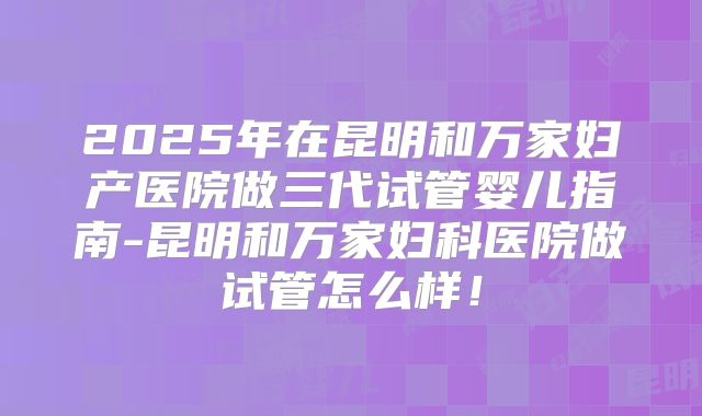 2025年在昆明和万家妇产医院做三代试管婴儿指南-昆明和万家妇科医院做试管怎么样！