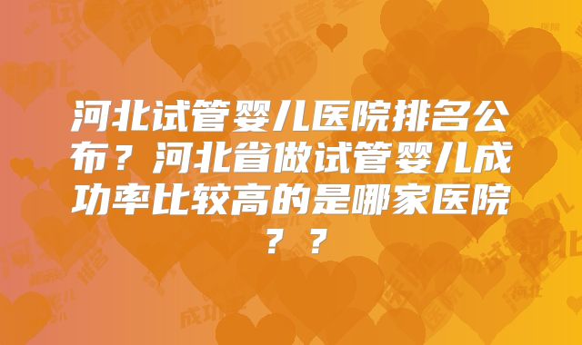 河北试管婴儿医院排名公布？河北省做试管婴儿成功率比较高的是哪家医院？？