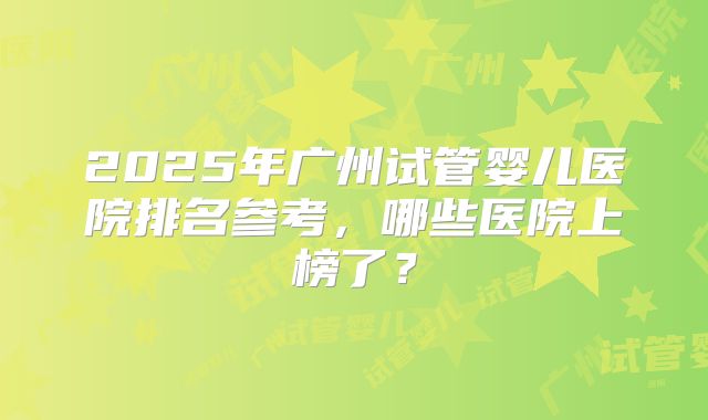 2025年广州试管婴儿医院排名参考，哪些医院上榜了？