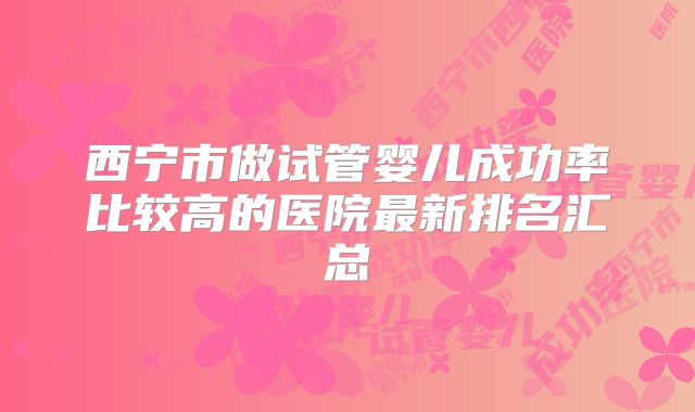 西宁市做试管婴儿成功率比较高的医院最新排名汇总