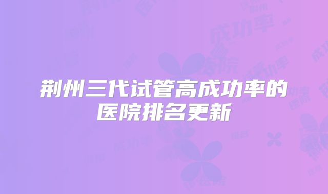 荆州三代试管高成功率的医院排名更新