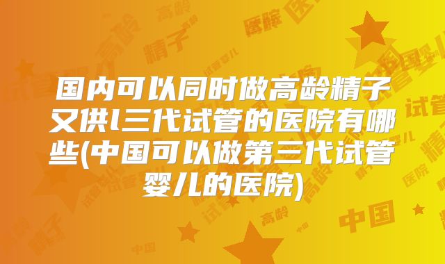 国内可以同时做高龄精子又供l三代试管的医院有哪些(中国可以做第三代试管婴儿的医院)