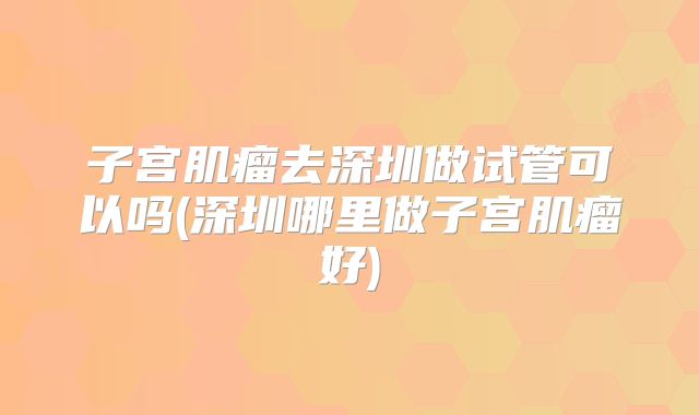子宫肌瘤去深圳做试管可以吗(深圳哪里做子宫肌瘤好)