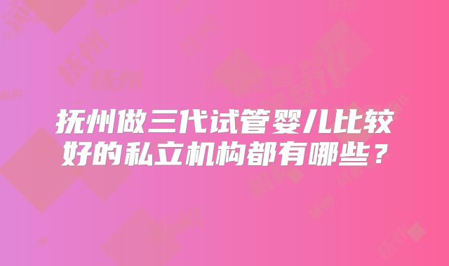 抚州做三代试管婴儿比较好的私立机构都有哪些？