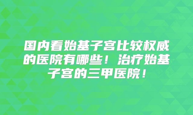 国内看始基子宫比较权威的医院有哪些!治疗始基子宫的三甲医院!