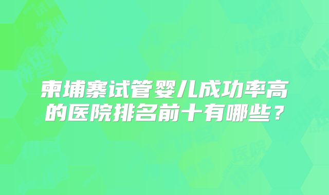 柬埔寨试管婴儿成功率高的医院排名前十有哪些？