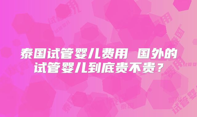 泰国试管婴儿费用 国外的试管婴儿到底贵不贵?