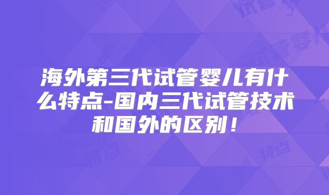 海外第三代试管婴儿有什么特点-国内三代试管技术和国外的区别!