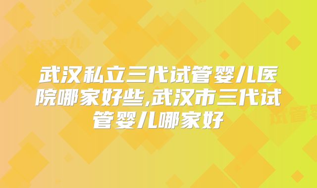 武汉私立三代试管婴儿医院哪家好些,武汉市三代试管婴儿哪家好