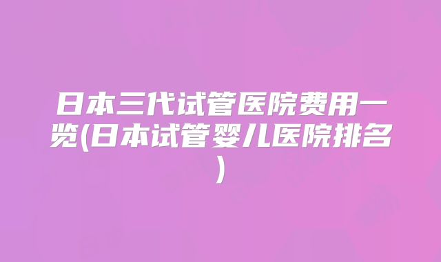 日本三代试管医院费用一览(日本试管婴儿医院排名)