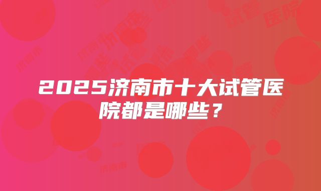 2025济南市十大试管医院都是哪些?