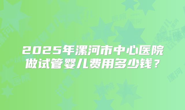 2025年漯河市中心医院做试管婴儿费用多少钱?