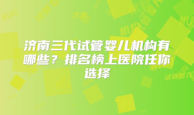济南三代试管婴儿机构有哪些？排名榜上医院任你选择