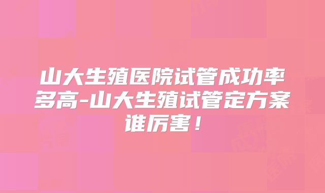 山大生殖医院试管成功率多高-山大生殖试管定方案谁厉害！