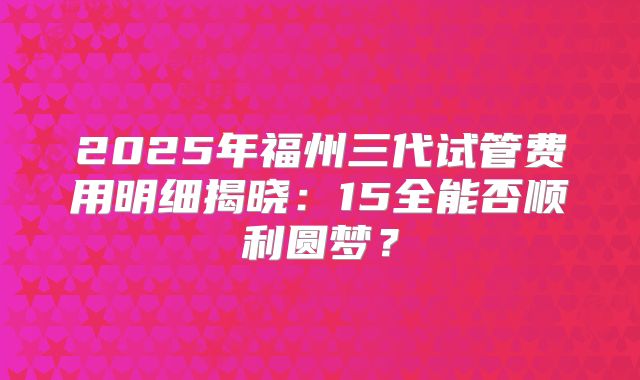 2025年福州三代试管费用明细揭晓：15全能否顺利圆梦？