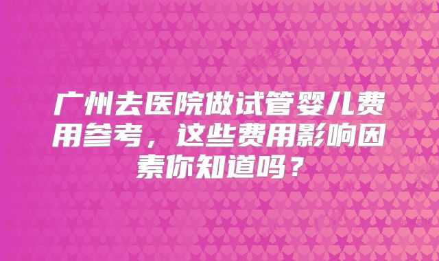 广州去医院做试管婴儿费用参考，这些费用影响因素你知道吗？