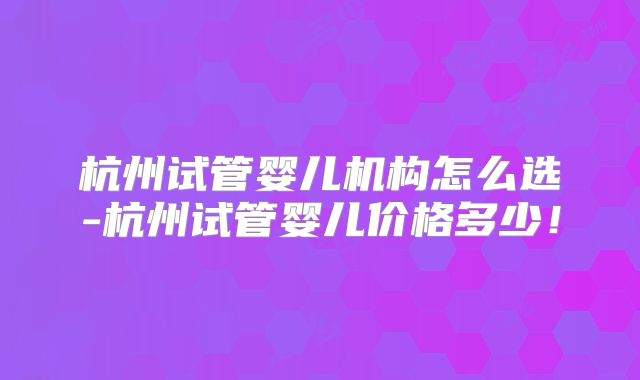 杭州试管婴儿机构怎么选-杭州试管婴儿价格多少!