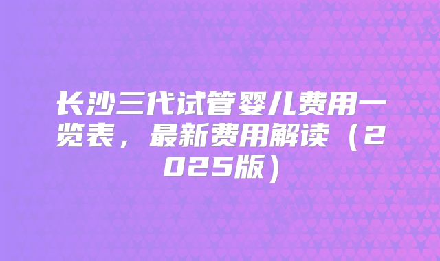 长沙三代试管婴儿费用一览表，最新费用解读（2025版）