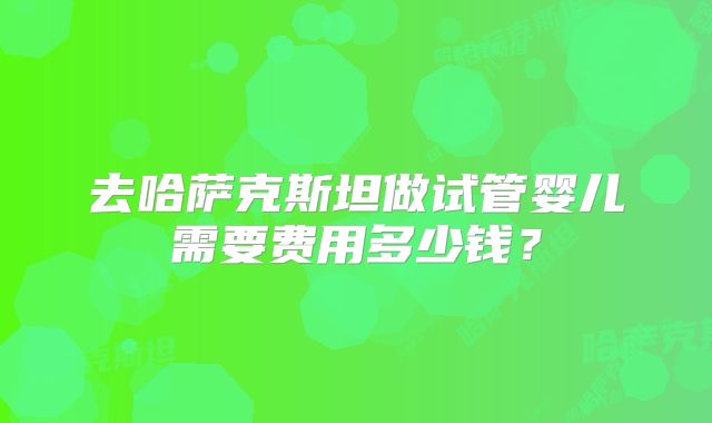 去哈萨克斯坦做试管婴儿需要费用多少钱?