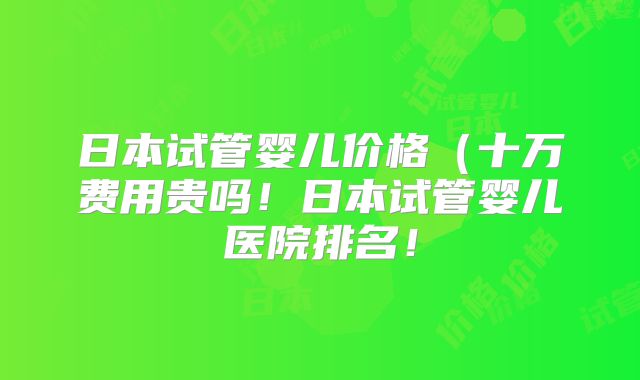 日本试管婴儿价格（十万费用贵吗！日本试管婴儿医院排名！