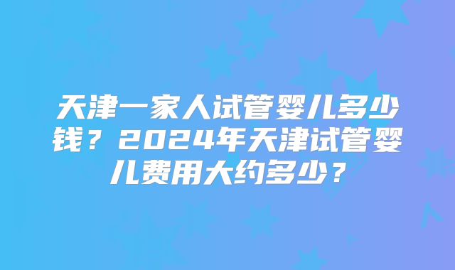 天津一家人试管婴儿多少钱?2024年天津试管婴儿费用大约多少?