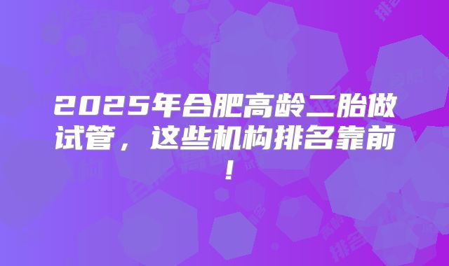 2025年合肥高龄二胎做试管,这些机构排名靠前!