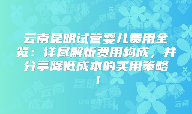 云南昆明试管婴儿费用全览:详尽解析费用构成,并分享降低成本的实用策略!
