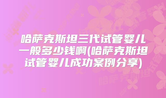 哈萨克斯坦三代试管婴儿一般多少钱啊(哈萨克斯坦试管婴儿成功案例分享)