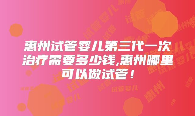 惠州试管婴儿第三代一次治疗需要多少钱,惠州哪里可以做试管!