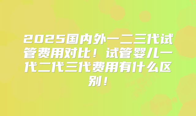 2025国内外一二三代试管费用对比！试管婴儿一代二代三代费用有什么区别！