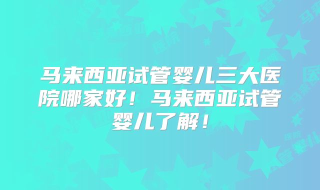 马来西亚试管婴儿三大医院哪家好！马来西亚试管婴儿了解！