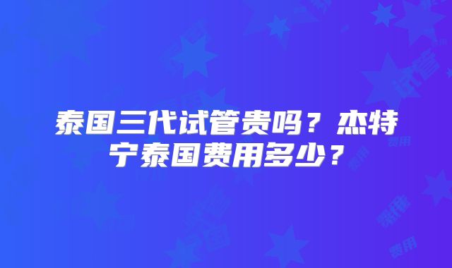 泰国三代试管贵吗?杰特宁泰国费用多少?