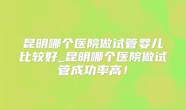 昆明哪个医院做试管婴儿比较好_昆明哪个医院做试管成功率高！