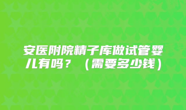 安医附院精子库做试管婴儿有吗?(需要多少钱)