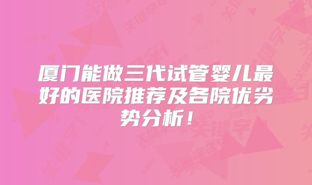 厦门能做三代试管婴儿最好的医院推荐及各院优劣势分析！