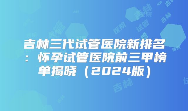 吉林三代试管医院新排名：怀孕试管医院前三甲榜单揭晓（2024版）