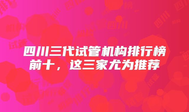 四川三代试管机构排行榜前十,这三家尤为推荐