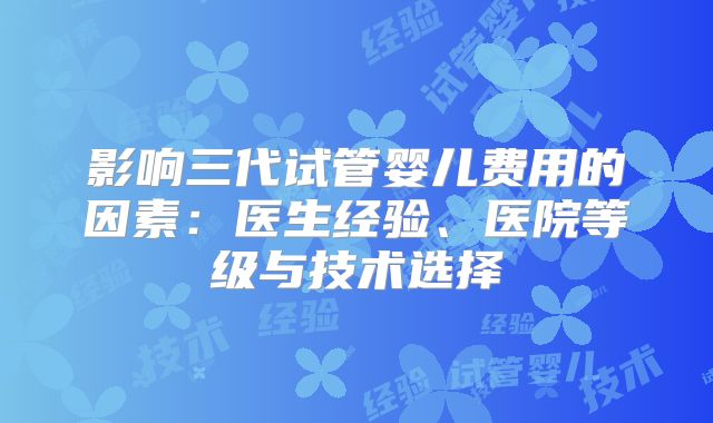 影响三代试管婴儿费用的因素：医生经验、医院等级与技术选择