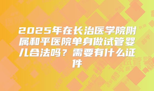 2025年在长治医学院附属和平医院单身做试管婴儿合法吗？需要有什么证件