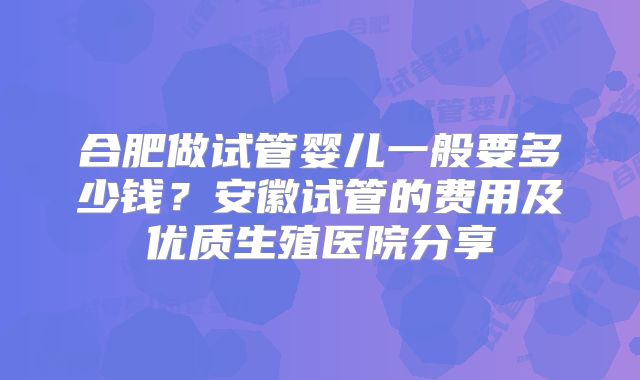 合肥做试管婴儿一般要多少钱?安徽试管的费用及优质生殖医院分享