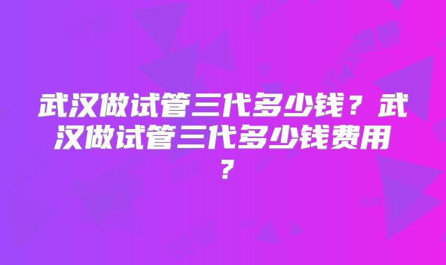 武汉做试管三代多少钱?武汉做试管三代多少钱费用?