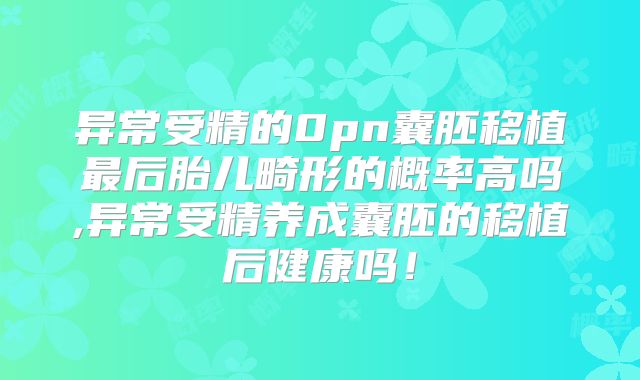 异常受精的0pn囊胚移植最后胎儿畸形的概率高吗,异常受精养成囊胚的移植后健康吗!