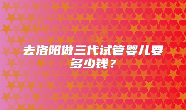 去洛阳做三代试管婴儿要多少钱?