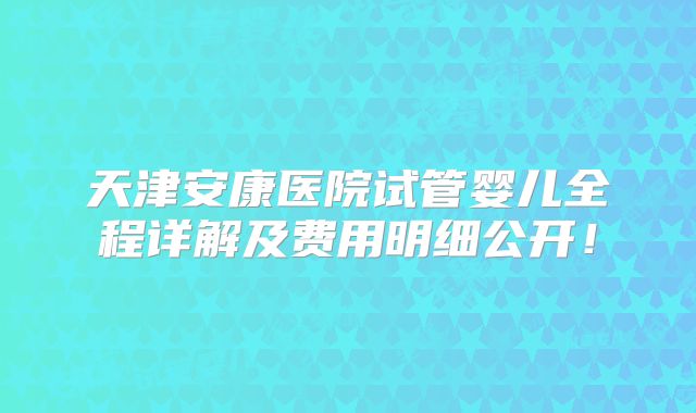 天津安康医院试管婴儿全程详解及费用明细公开！