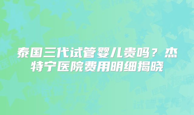泰国三代试管婴儿贵吗？杰特宁医院费用明细揭晓