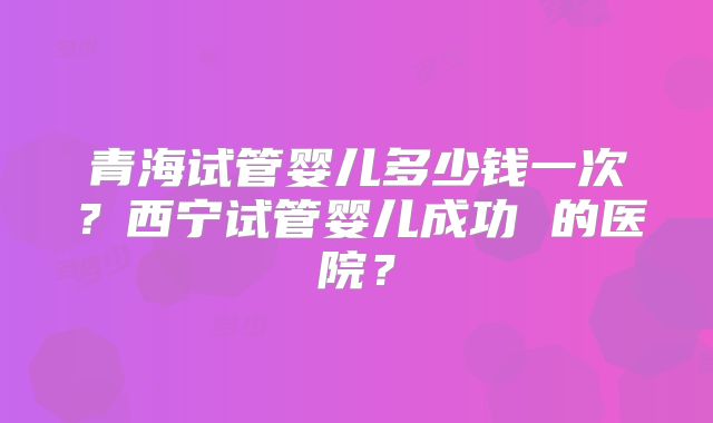 青海试管婴儿多少钱一次?西宁试管婴儿成功 的医院?