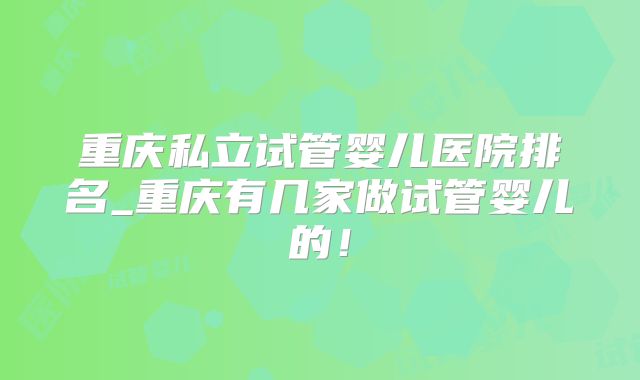 重庆私立试管婴儿医院排名_重庆有几家做试管婴儿的!