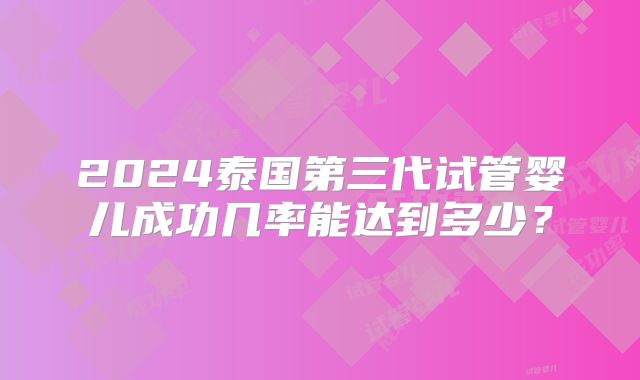 2024泰国第三代试管婴儿成功几率能达到多少？